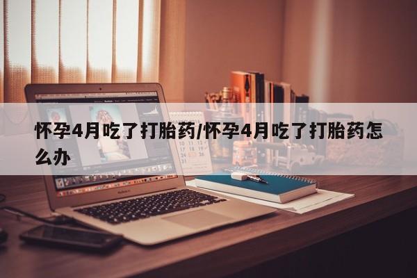 卖打胎药流产药微信怀孕4月吃了打胎药/怀孕4月吃了打胎药怎么办