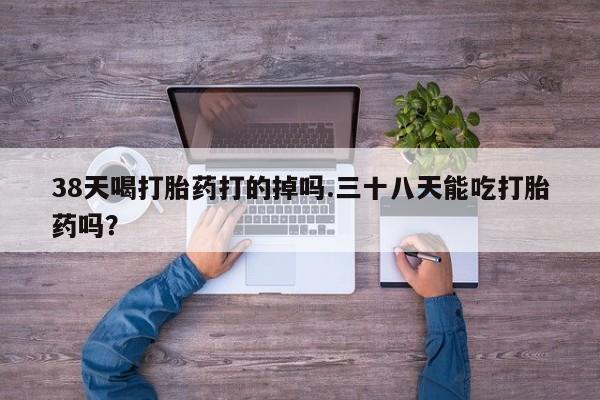 卖打胎药流产药微信38天喝打胎药打的掉吗.三十八天能吃打胎药吗？