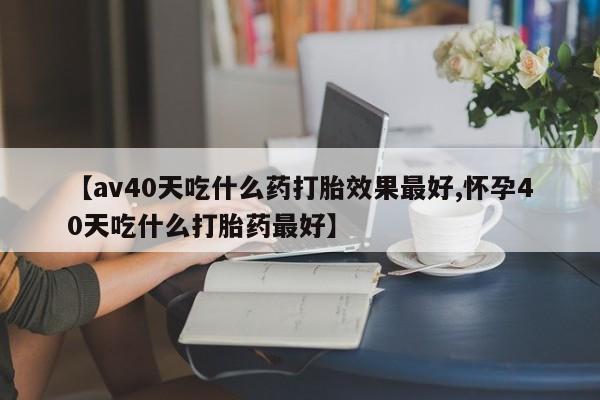 卖打胎药流产药微信【av40天吃什么药打胎效果最好,怀孕40天吃什么打胎药最好】