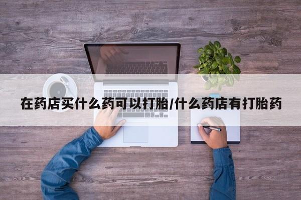 卖打胎药流产药微信在药店买什么药可以打胎/什么药店有打胎药