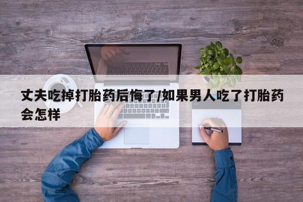 卖打胎药流产药微信丈夫吃掉打胎药后悔了/如果男人吃了打胎药会怎样