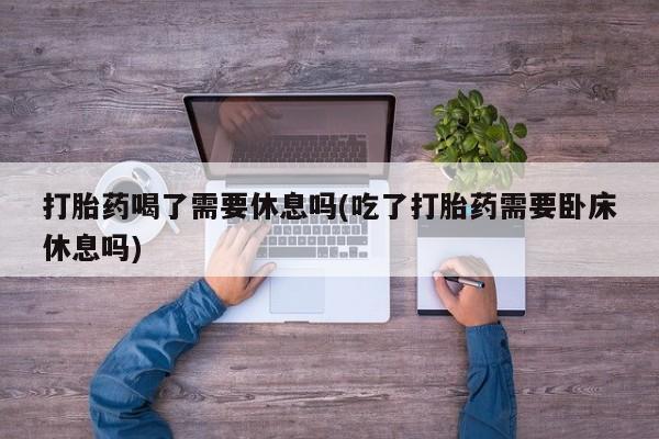 卖打胎药流产药微信打胎药喝了需要休息吗(吃了打胎药需要卧床休息吗)