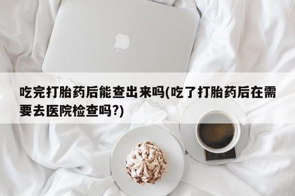 卖打胎药流产药微信吃完打胎药后能查出来吗(吃了打胎药后在需要去医院检查吗?)