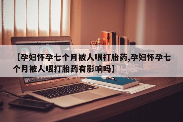 卖打胎药流产药微信【孕妇怀孕七个月被人喂打胎药,孕妇怀孕七个月被人喂打胎药有影响吗】