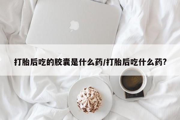 卖打胎药流产药微信打胎后吃的胶囊是什么药/打胎后吃什么药?