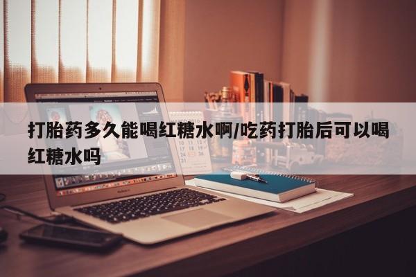 卖打胎药流产药微信打胎药多久能喝红糖水啊/吃药打胎后可以喝红糖水吗