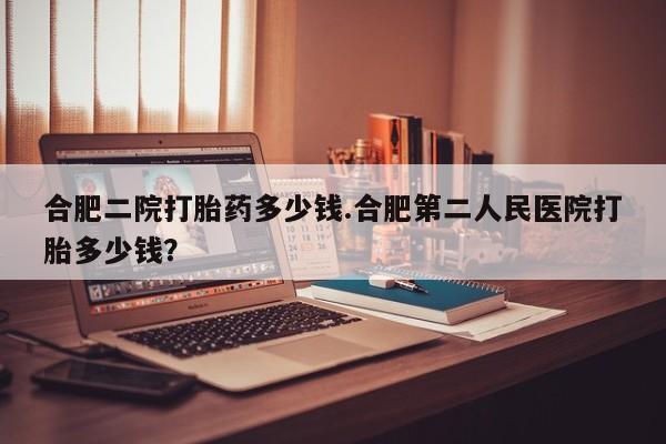 卖打胎药流产药微信合肥二院打胎药多少钱.合肥第二人民医院打胎多少钱？