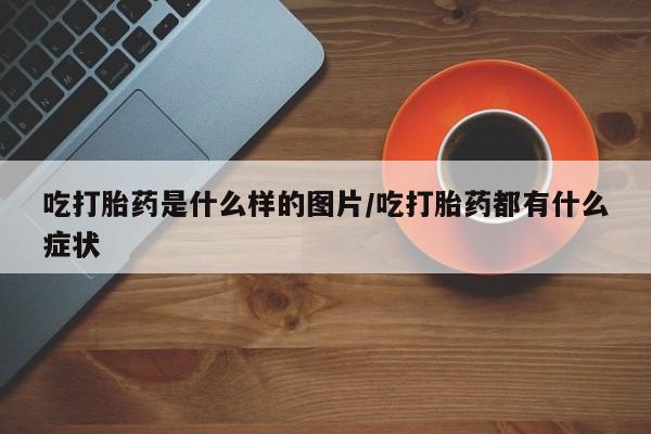 卖打胎药流产药微信吃打胎药是什么样的图片/吃打胎药都有什么症状