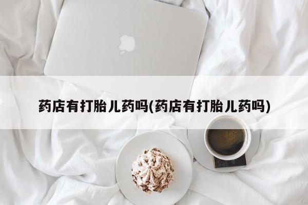 卖打胎药流产药微信药店有打胎儿药吗(药店有打胎儿药吗)