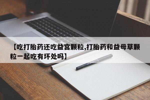 卖打胎药流产药微信【吃打胎药还吃益宫颗粒,打胎药和益母草颗粒一起吃有坏处吗】