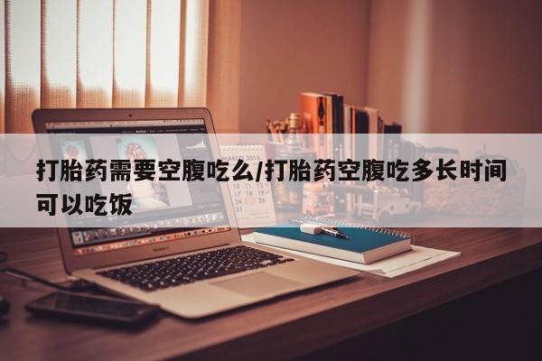 卖打胎药流产药微信打胎药需要空腹吃么/打胎药空腹吃多长时间可以吃饭