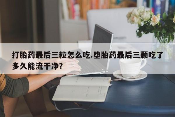 卖打胎药流产药微信打胎药最后三粒怎么吃.堕胎药最后三颗吃了多久能流干净？