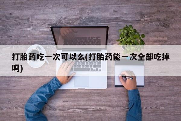 卖打胎药流产药微信打胎药吃一次可以么(打胎药能一次全部吃掉吗)