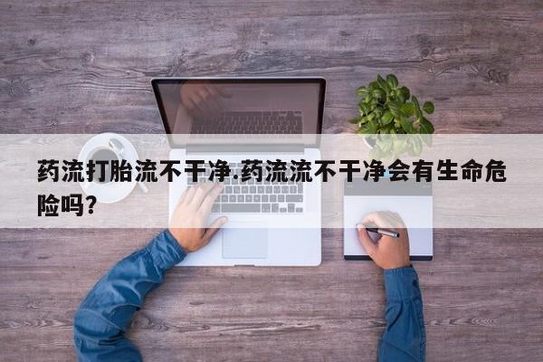 卖打胎药流产药微信药流打胎流不干净.药流流不干净会有生命危险吗？