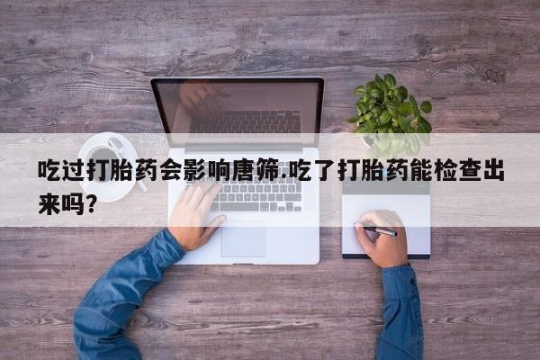 卖打胎药流产药微信吃过打胎药会影响唐筛.吃了打胎药能检查出来吗？
