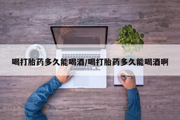 卖打胎药流产药微信喝打胎药多久能喝酒/喝打胎药多久能喝酒啊
