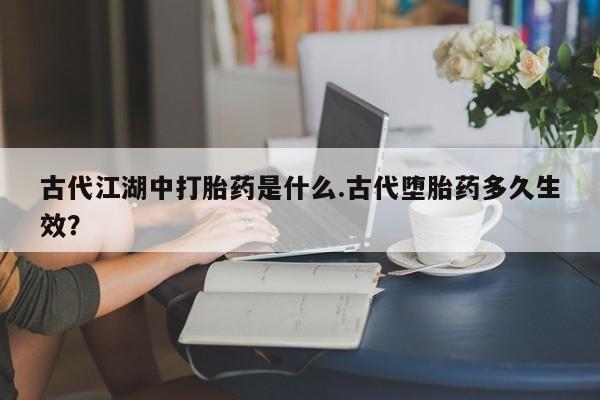 卖打胎药流产药微信古代江湖中打胎药是什么.古代堕胎药多久生效？