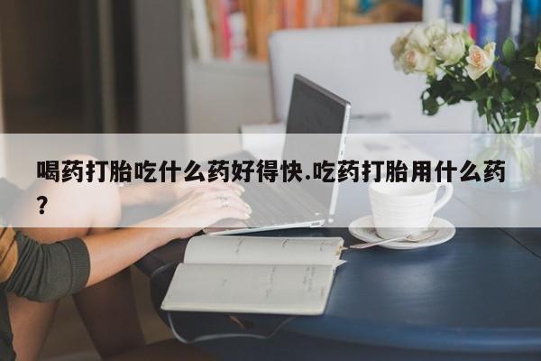 卖打胎药流产药微信喝药打胎吃什么药好得快.吃药打胎用什么药？