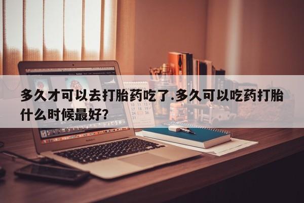 卖打胎药流产药微信多久才可以去打胎药吃了.多久可以吃药打胎什么时候最好？