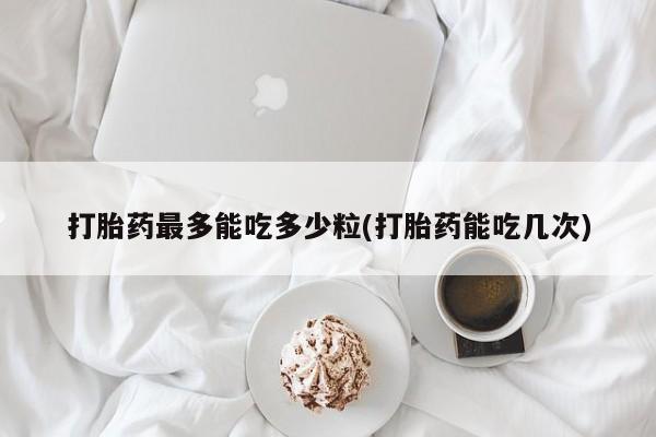 卖打胎药流产药微信打胎药最多能吃多少粒(打胎药能吃几次)