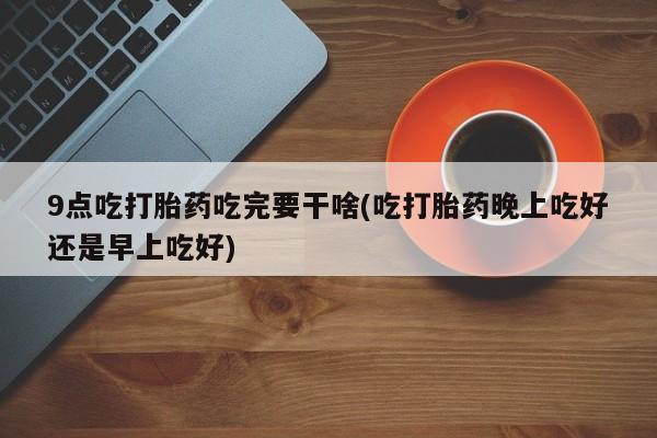 卖打胎药流产药微信9点吃打胎药吃完要干啥(吃打胎药晚上吃好还是早上吃好)
