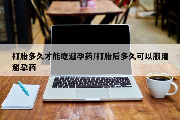 卖打胎药流产药微信打胎多久才能吃避孕药/打胎后多久可以服用避孕药