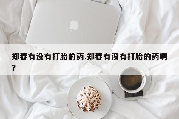 卖打胎药流产药微信郑春有没有打胎的药.郑春有没有打胎的药啊？
