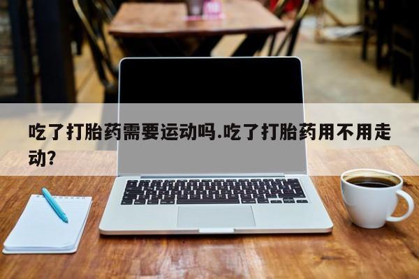 卖打胎药流产药微信吃了打胎药需要运动吗.吃了打胎药用不用走动？