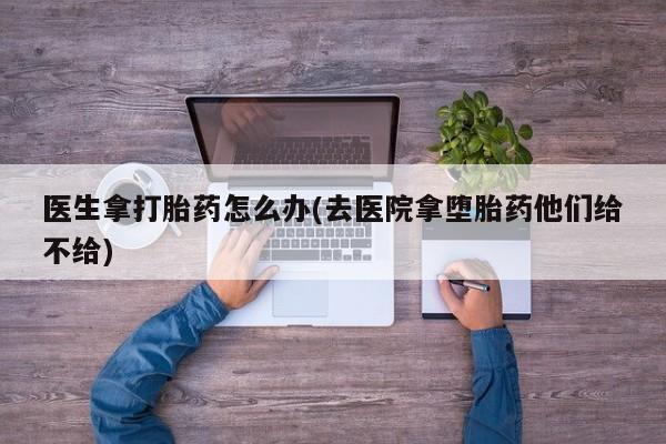 卖打胎药流产药微信医生拿打胎药怎么办(去医院拿堕胎药他们给不给)