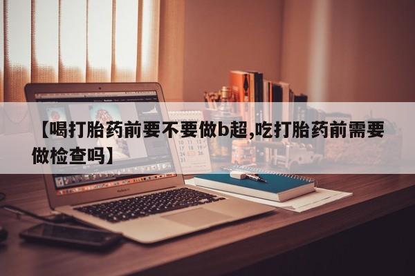 卖打胎药流产药微信【喝打胎药前要不要做b超,吃打胎药前需要做检查吗】