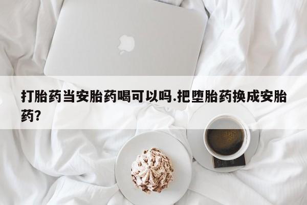 卖打胎药流产药微信打胎药当安胎药喝可以吗.把堕胎药换成安胎药？