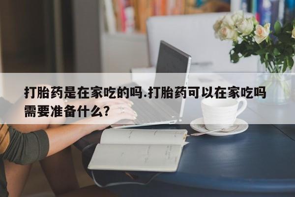 卖打胎药流产药微信打胎药是在家吃的吗.打胎药可以在家吃吗 需要准备什么？