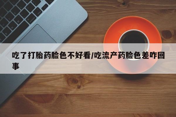 卖打胎药流产药微信吃了打胎药脸色不好看/吃流产药脸色差咋回事