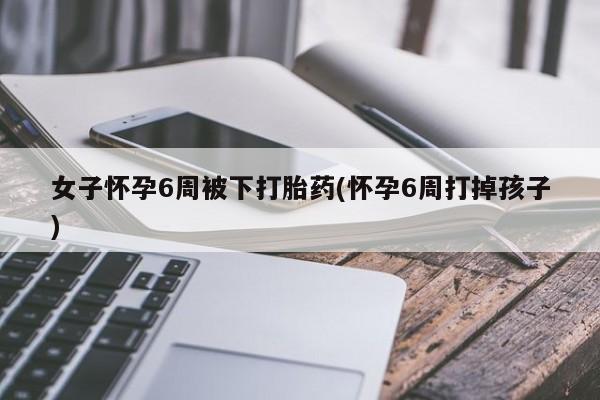 卖打胎药流产药微信女子怀孕6周被下打胎药(怀孕6周打掉孩子)