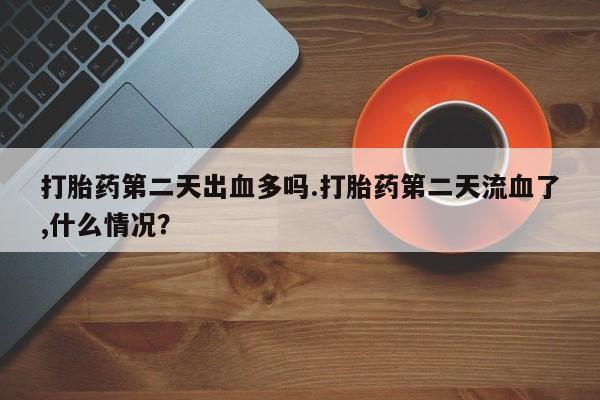卖打胎药流产药微信打胎药第二天出血多吗.打胎药第二天流血了,什么情况？