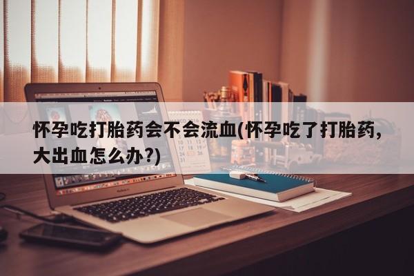 卖打胎药流产药微信怀孕吃打胎药会不会流血(怀孕吃了打胎药,大出血怎么办?)