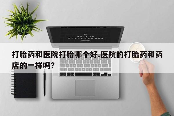 卖打胎药流产药微信打胎药和医院打胎哪个好.医院的打胎药和药店的一样吗？