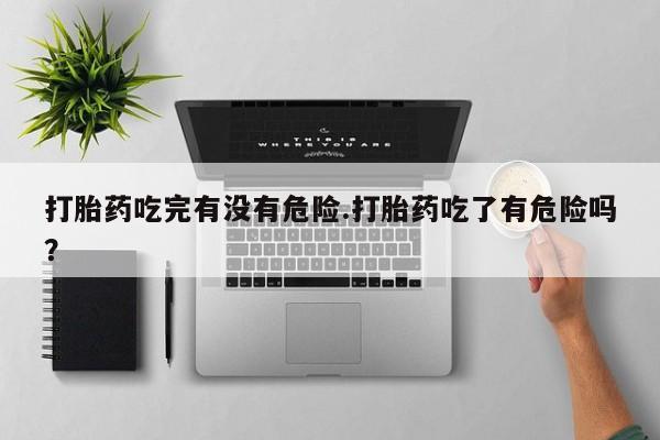 卖打胎药流产药微信打胎药吃完有没有危险.打胎药吃了有危险吗？