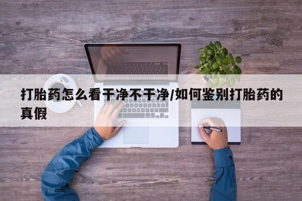 卖打胎药流产药微信打胎药怎么看干净不干净/如何鉴别打胎药的真假