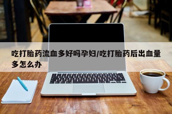 卖打胎药流产药微信吃打胎药流血多好吗孕妇/吃打胎药后出血量多怎么办