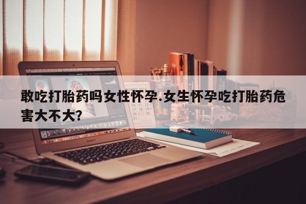 卖打胎药流产药微信敢吃打胎药吗女性怀孕.女生怀孕吃打胎药危害大不大?
