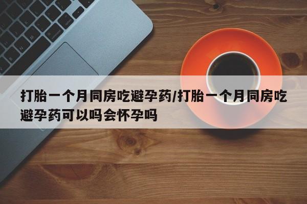 卖打胎药流产药微信打胎一个月同房吃避孕药/打胎一个月同房吃避孕药可以吗会怀孕吗