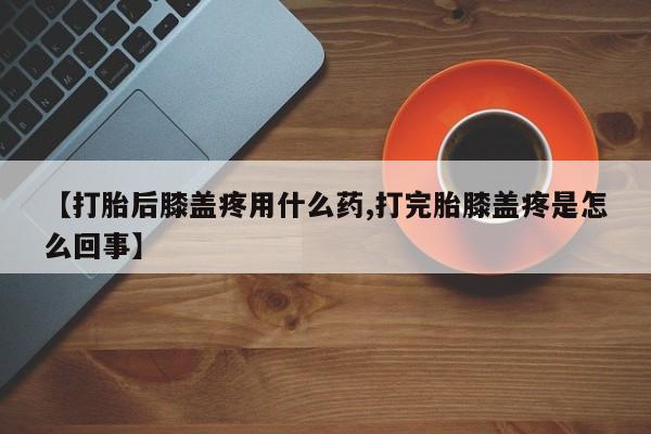 卖打胎药流产药微信【打胎后膝盖疼用什么药,打完胎膝盖疼是怎么回事】