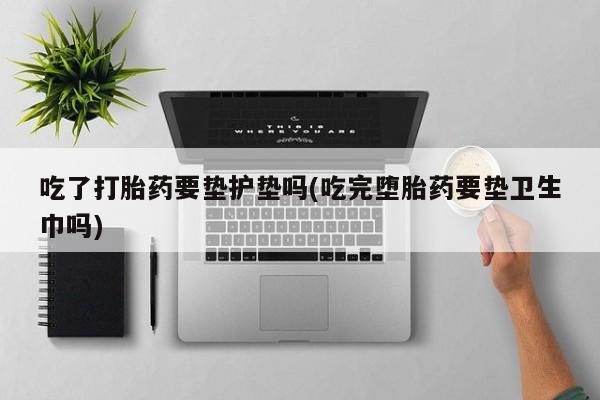 卖打胎药流产药微信吃了打胎药要垫护垫吗(吃完堕胎药要垫卫生巾吗)