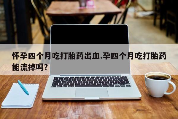 卖打胎药流产药微信怀孕四个月吃打胎药出血.孕四个月吃打胎药能流掉吗？