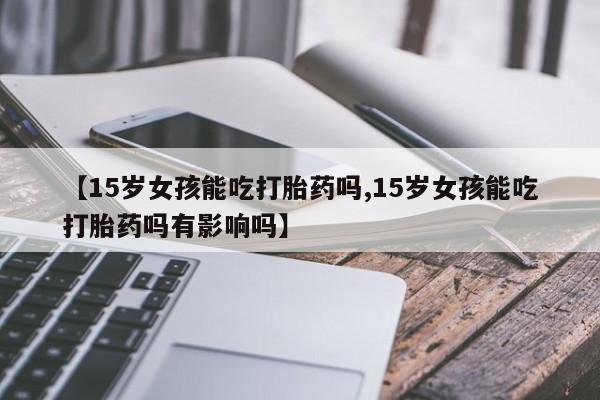 卖打胎药流产药微信【15岁女孩能吃打胎药吗,15岁女孩能吃打胎药吗有影响吗】
